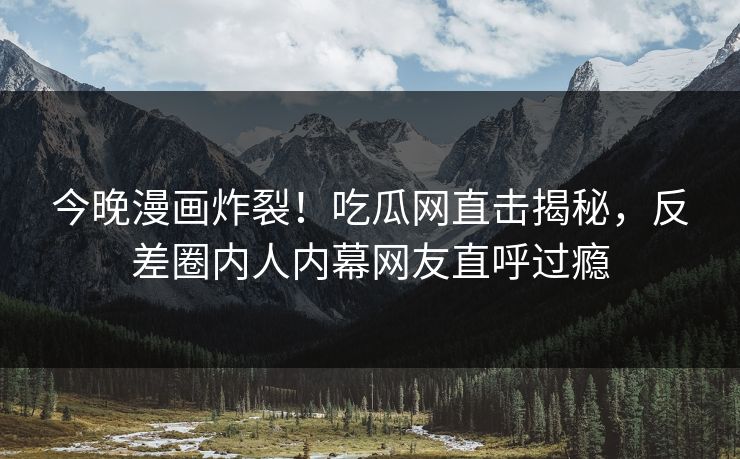 今晚漫画炸裂！吃瓜网直击揭秘，反差圈内人内幕网友直呼过瘾