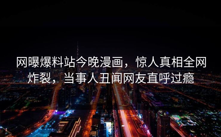 网曝爆料站今晚漫画，惊人真相全网炸裂，当事人丑闻网友直呼过瘾