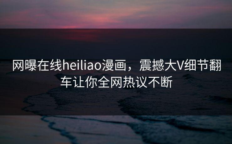 网曝在线heiliao漫画，震撼大V细节翻车让你全网热议不断