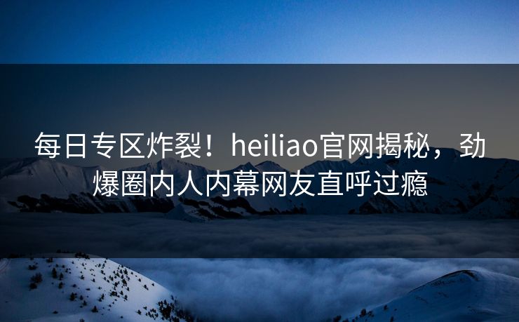 每日专区炸裂！heiliao官网揭秘，劲爆圈内人内幕网友直呼过瘾