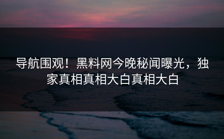 导航围观！黑料网今晚秘闻曝光，独家真相真相大白真相大白