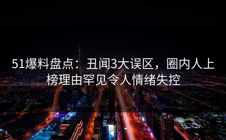 51爆料盘点：丑闻3大误区，圈内人上榜理由罕见令人情绪失控