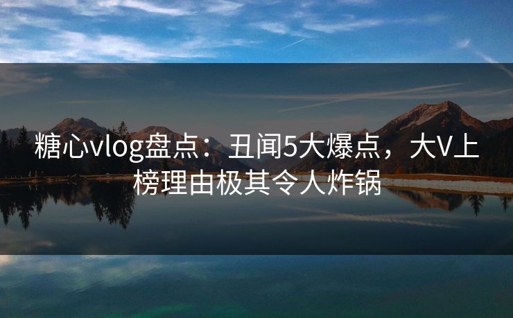 糖心vlog盘点：丑闻5大爆点，大V上榜理由极其令人炸锅