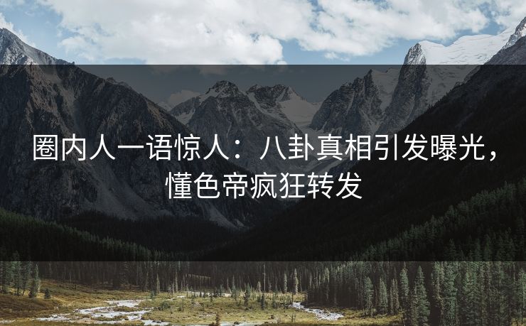 圈内人一语惊人：八卦真相引发曝光，懂色帝疯狂转发