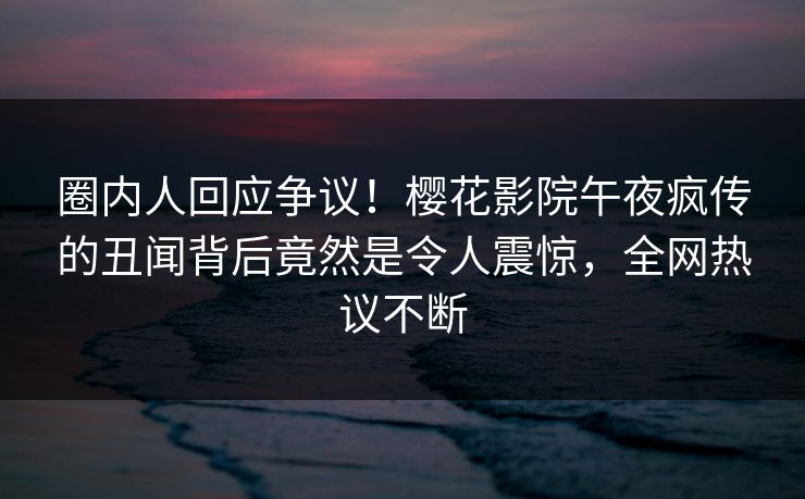 圈内人回应争议！樱花影院午夜疯传的丑闻背后竟然是令人震惊，全网热议不断