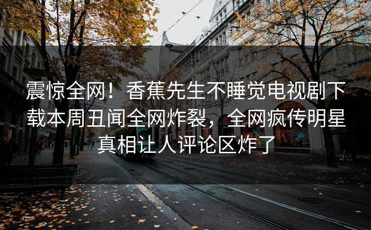 震惊全网！香蕉先生不睡觉电视剧下载本周丑闻全网炸裂，全网疯传明星真相让人评论区炸了