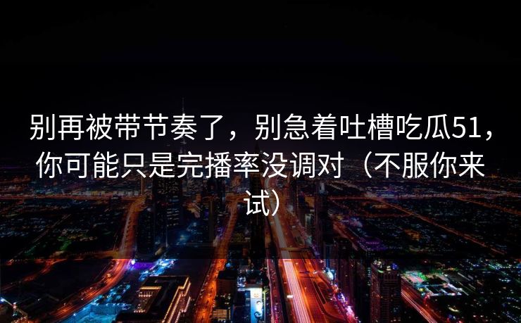 别再被带节奏了，别急着吐槽吃瓜51，你可能只是完播率没调对（不服你来试）