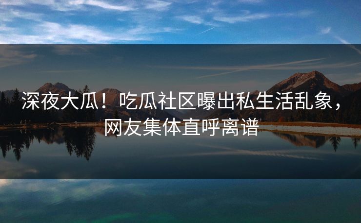 深夜大瓜！吃瓜社区曝出私生活乱象，网友集体直呼离谱