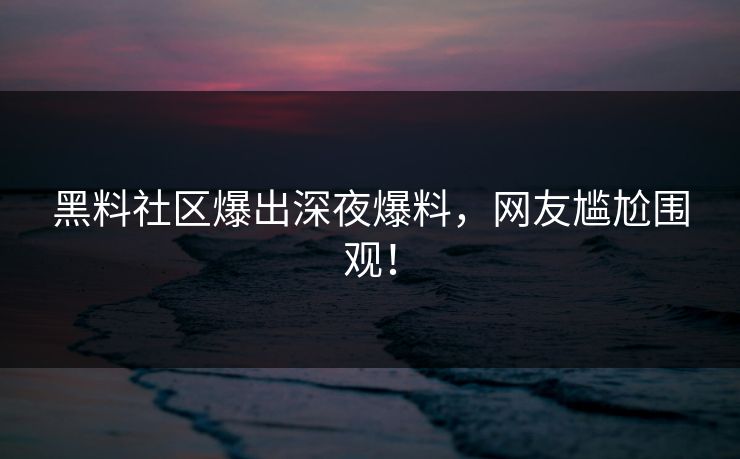 黑料社区爆出深夜爆料，网友尴尬围观！