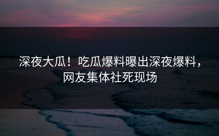 深夜大瓜！吃瓜爆料曝出深夜爆料，网友集体社死现场