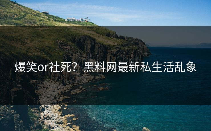 爆笑or社死？黑料网最新私生活乱象