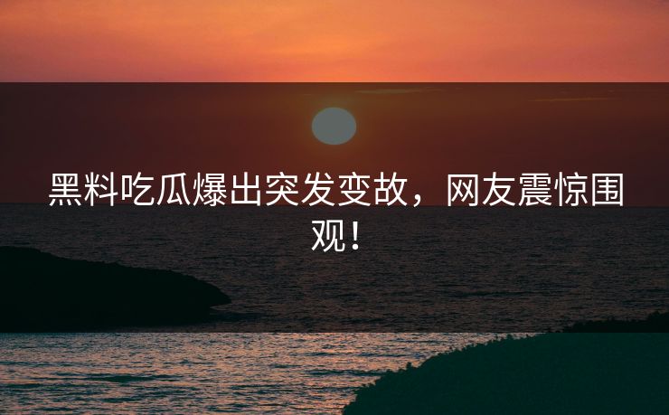 黑料吃瓜爆出突发变故，网友震惊围观！