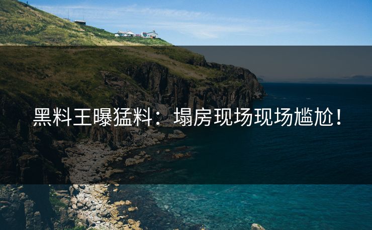 黑料王曝猛料：塌房现场现场尴尬！