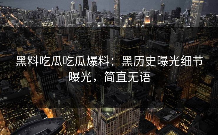 黑料吃瓜吃瓜爆料：黑历史曝光细节曝光，简直无语