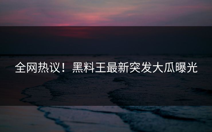 全网热议！黑料王最新突发大瓜曝光