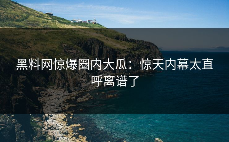 黑料网惊爆圈内大瓜：惊天内幕太直呼离谱了
