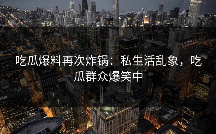 吃瓜爆料再次炸锅：私生活乱象，吃瓜群众爆笑中