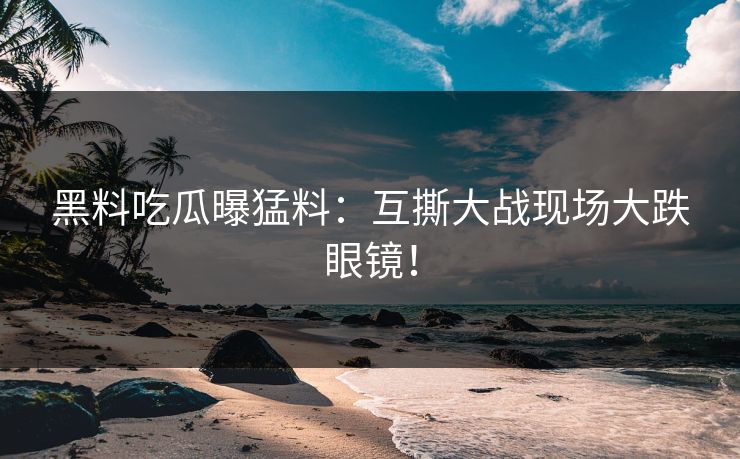 黑料吃瓜曝猛料：互撕大战现场大跌眼镜！
