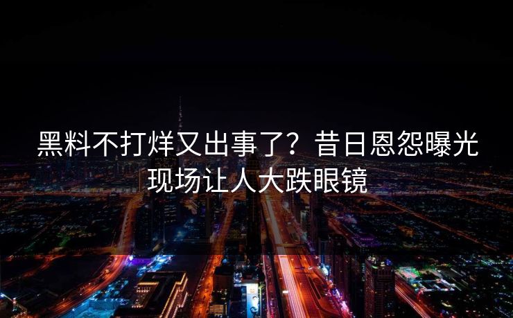 黑料不打烊又出事了？昔日恩怨曝光现场让人大跌眼镜
