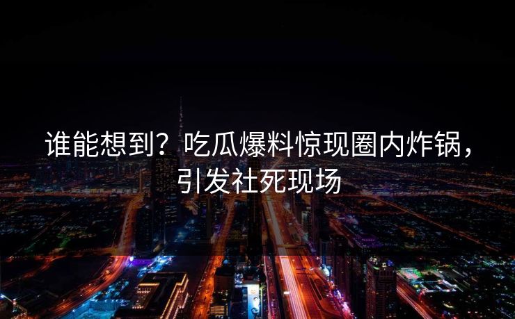 谁能想到？吃瓜爆料惊现圈内炸锅，引发社死现场