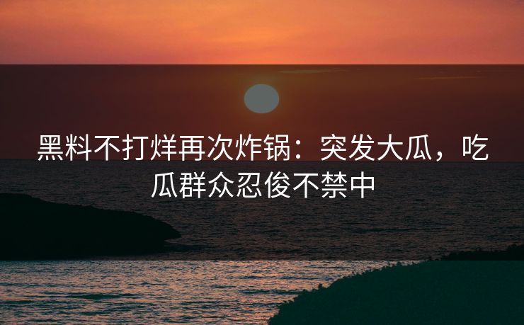 黑料不打烊再次炸锅：突发大瓜，吃瓜群众忍俊不禁中