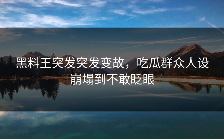 黑料王突发突发变故，吃瓜群众人设崩塌到不敢眨眼