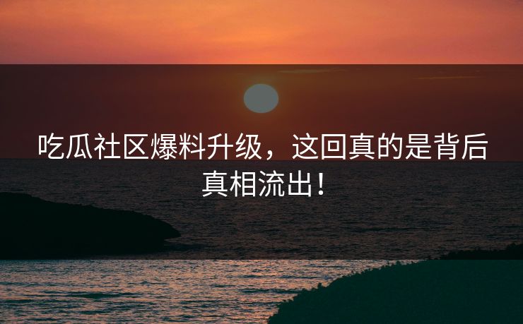 吃瓜社区爆料升级，这回真的是背后真相流出！