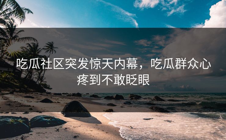 吃瓜社区突发惊天内幕，吃瓜群众心疼到不敢眨眼