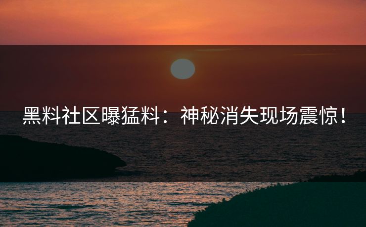 黑料社区曝猛料：神秘消失现场震惊！