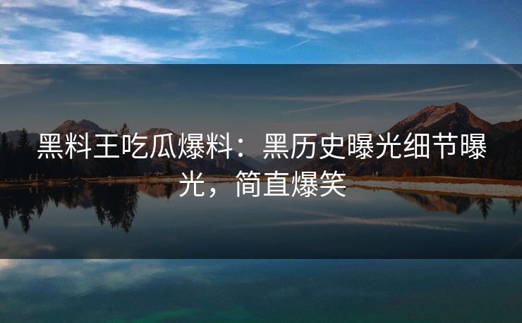 黑料王吃瓜爆料：黑历史曝光细节曝光，简直爆笑