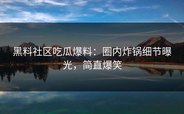 黑料社区吃瓜爆料：圈内炸锅细节曝光，简直爆笑