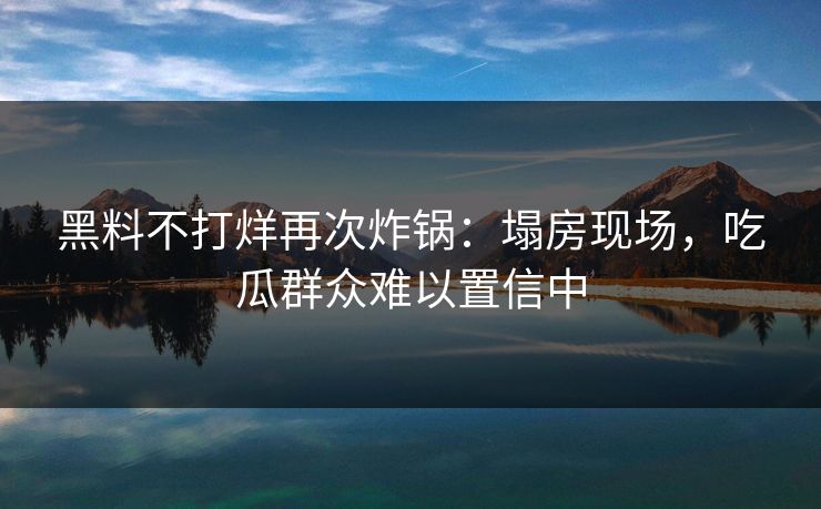 黑料不打烊再次炸锅：塌房现场，吃瓜群众难以置信中