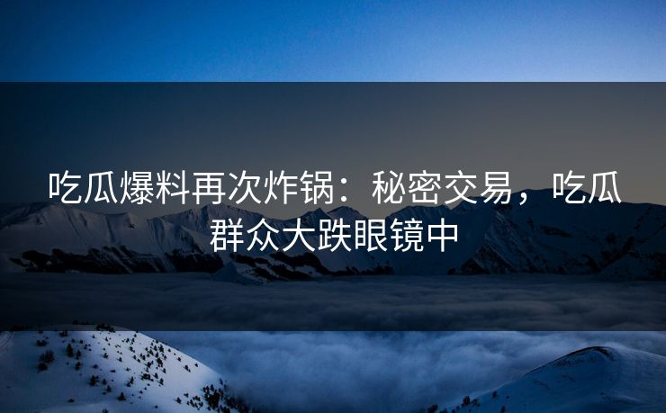 吃瓜爆料再次炸锅：秘密交易，吃瓜群众大跌眼镜中