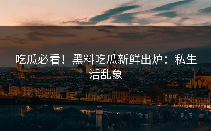 吃瓜必看！黑料吃瓜新鲜出炉：私生活乱象