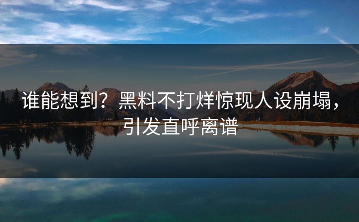 谁能想到？黑料不打烊惊现人设崩塌，引发直呼离谱