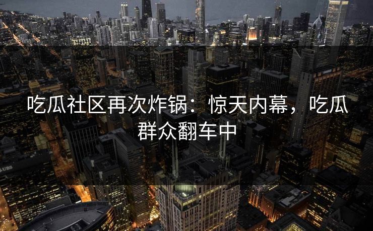 吃瓜社区再次炸锅：惊天内幕，吃瓜群众翻车中