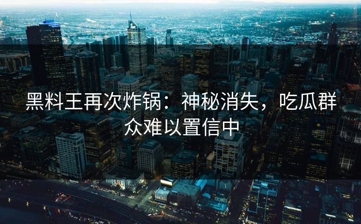 黑料王再次炸锅：神秘消失，吃瓜群众难以置信中