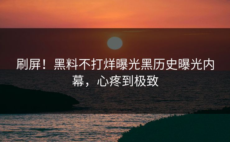 刷屏！黑料不打烊曝光黑历史曝光内幕，心疼到极致