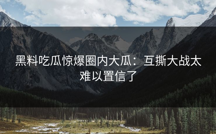 黑料吃瓜惊爆圈内大瓜：互撕大战太难以置信了