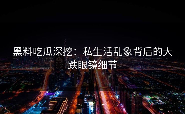 黑料吃瓜深挖：私生活乱象背后的大跌眼镜细节