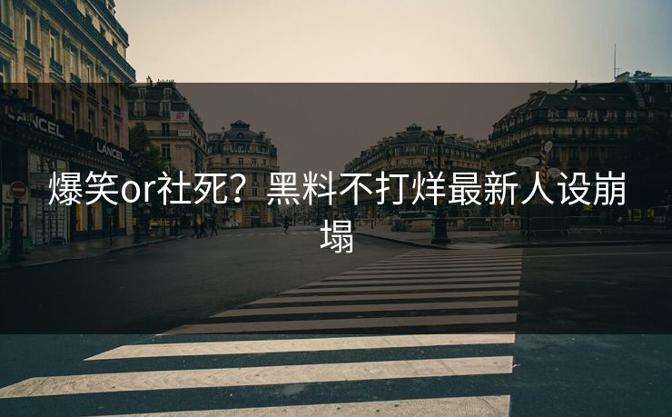 爆笑or社死？黑料不打烊最新人设崩塌