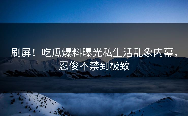 刷屏！吃瓜爆料曝光私生活乱象内幕，忍俊不禁到极致
