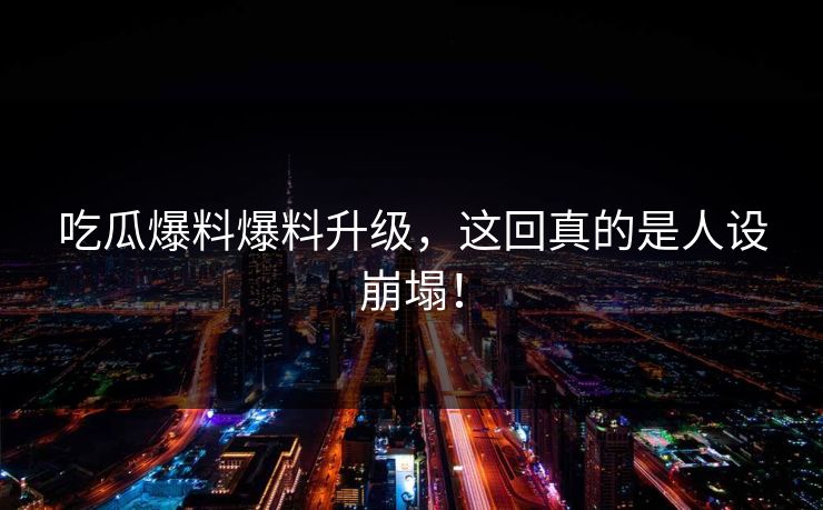 吃瓜爆料爆料升级，这回真的是人设崩塌！