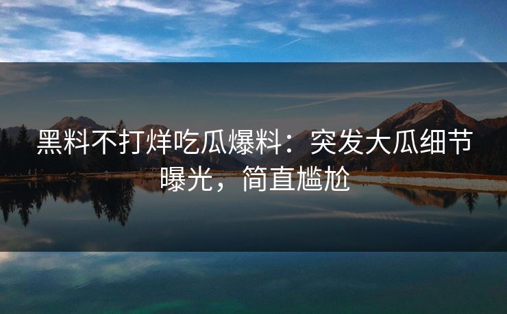黑料不打烊吃瓜爆料：突发大瓜细节曝光，简直尴尬