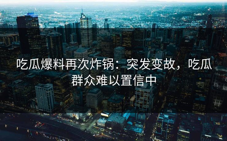 吃瓜爆料再次炸锅：突发变故，吃瓜群众难以置信中