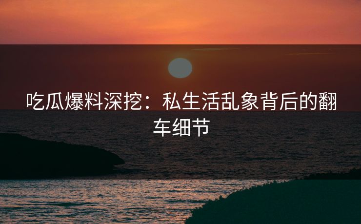 吃瓜爆料深挖：私生活乱象背后的翻车细节