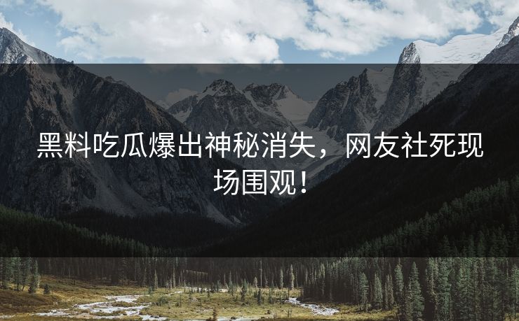 黑料吃瓜爆出神秘消失，网友社死现场围观！