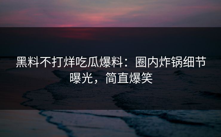 黑料不打烊吃瓜爆料：圈内炸锅细节曝光，简直爆笑