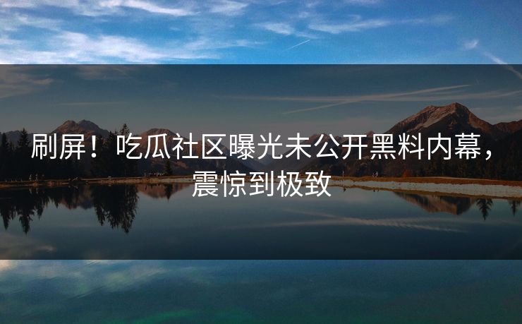 刷屏！吃瓜社区曝光未公开黑料内幕，震惊到极致