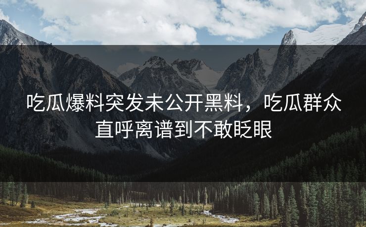 吃瓜爆料突发未公开黑料，吃瓜群众直呼离谱到不敢眨眼